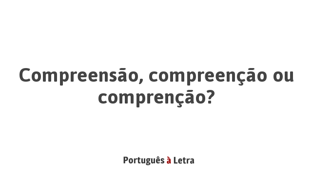 Compreensão, compreenção ou comprenção? | Português à Letra