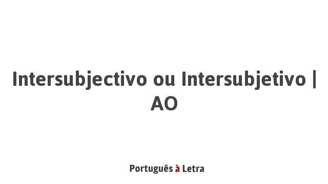 Intersubjectivo ou Intersubjetivo | AO | Português à Letra