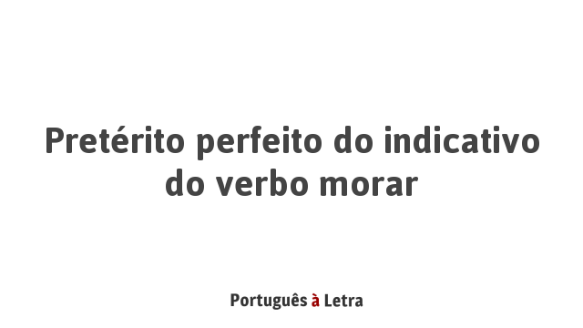 Pretérito Perfeito Do Indicativo Do Verbo Morar | Português à Letra