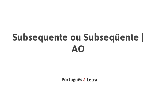 Subsequente ou Subseqüente | AO | Português à Letra
