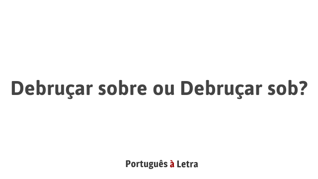 Debruçar sobre ou Debruçar sob? | Português à Letra