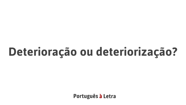 Deterioração ou deteriorização? | Português à Letra